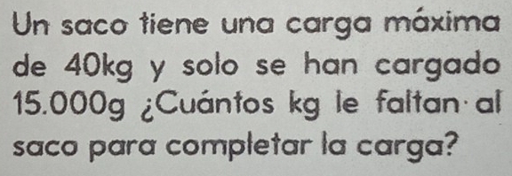 Un saco tiene una carga máxima 
de 40kg y solo se han cargado
15.000g ¿Cuántos kg le faltan al 
saco para completar la carga?