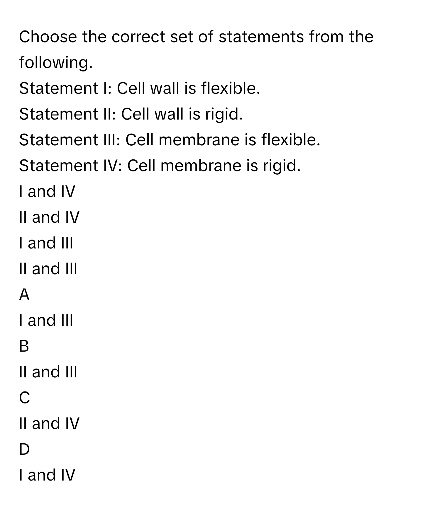 Choose the correct set of statements from the following. 
Statement I: Cell wall is flexible. 
Statement II: Cell wall is rigid. 
Statement III: Cell membrane is flexible. 
Statement IV: Cell membrane is rigid. 
I and IV 

II and IV 

I and III 

II and III 


A  
I and III 
 


B  
II and III 
 


C  
II and IV 
 


D  
I and IV