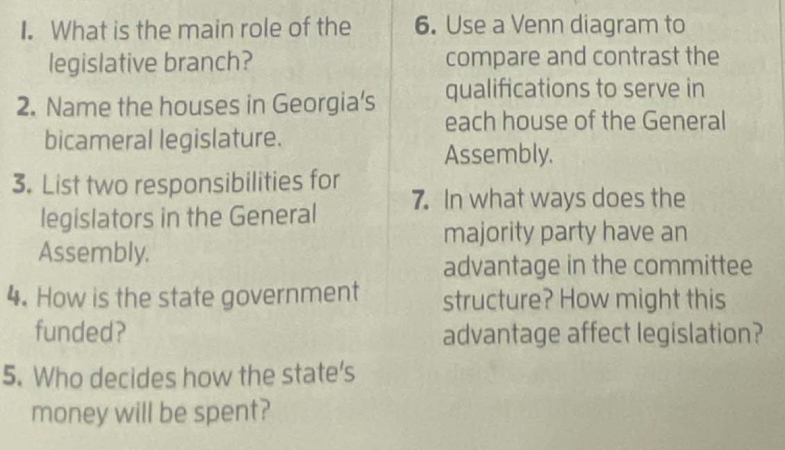 What is the main role of the 6. Use a Venn diagram to 
legislative branch? compare and contrast the 
2. Name the houses in Georgia's qualifications to serve in 
each house of the General 
bicameral legislature. 
Assembly. 
3. List two responsibilities for 
7. In what ways does the 
legislators in the General 
majority party have an 
Assembly. 
advantage in the committee 
4. How is the state government structure? How might this 
funded? advantage affect legislation? 
5. Who decides how the state’s 
money will be spent?