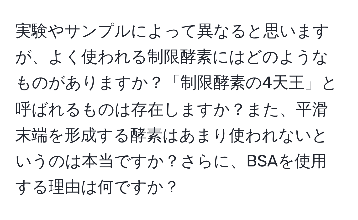 実験やサンプルによって異なると思いますが、よく使われる制限酵素にはどのようなものがありますか？「制限酵素の4天王」と呼ばれるものは存在しますか？また、平滑末端を形成する酵素はあまり使われないというのは本当ですか？さらに、BSAを使用する理由は何ですか？