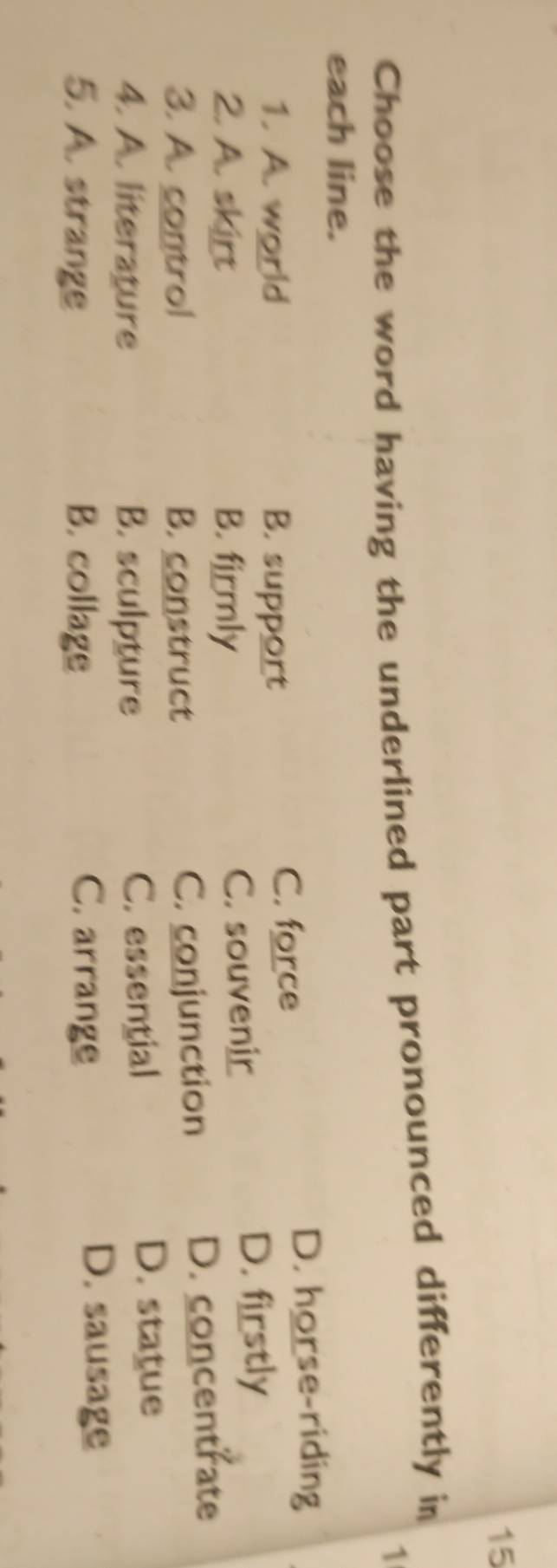 Choose the word having the underlined part pronounced differently in
1
each line.
1. A. world B. support C. force
D. horse-riding
2. A. skirt B. firmly C. souvenir
D. firstly
3. A. control B. construct C. conjunction D. concentrate
4. A. literature B. sculpture C. essential
D. statue
5. A. strange B. collage C. arrange
D. sausage