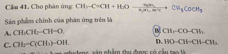 Cho phản ứng: CH_3-Cequiv CH+H_2Oxrightarrow HgSO_4CH_3COCH_3
Sản phẩm chính của phản ứng trên là
A. CH_3CH_2-CH=O.
B CH_3-CO-CH_3.
C. CH_2=C(CH_3)-OH.
D. HO-CH=CH-CH_3. 
h y len e, sản phẩm thu được có cấu tạo là