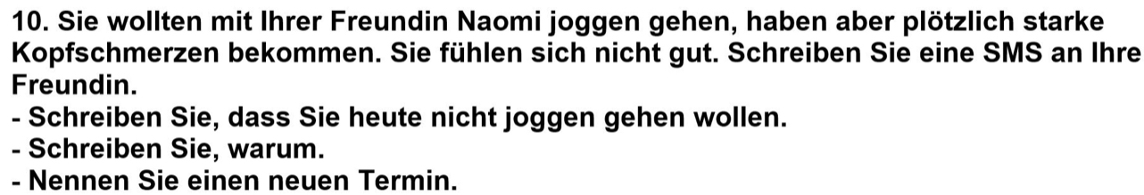 Sie wollten mit Ihrer Freundin Naomi joggen gehen, haben aber plötzlich starke 
Kopfschmerzen bekommen. Sie fühlen sich nicht gut. Schreiben Sie eine SMS an Ihre 
Freundin. 
- Schreiben Sie, dass Sie heute nicht joggen gehen wollen. 
- Schreiben Sie, warum. 
- Nennen Sie einen neuen Termin.