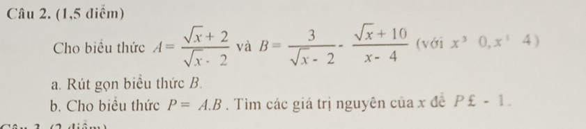 (1,5 điểm) 
Cho biểu thức A= (sqrt(x)+2)/sqrt(x)· 2  và B= 3/sqrt(x)-2 - (sqrt(x)+10)/x-4  (với x^30,x^14)
a. Rút gọn biểu thức B. 
b. Cho biều thức P=A.B. Tìm các giá trị nguyên của x đề P£-1.