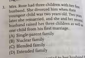 Mrs. Rose had three children with her first
husband. She divorced him when their
youngest child was two years old. Two years
later she remarried, and she and her second
husband raised her three children as well as
one child from his first marriage.
(A) Single-parent family
(B) Nuclear family
(C) Blended family
(D) Extended family