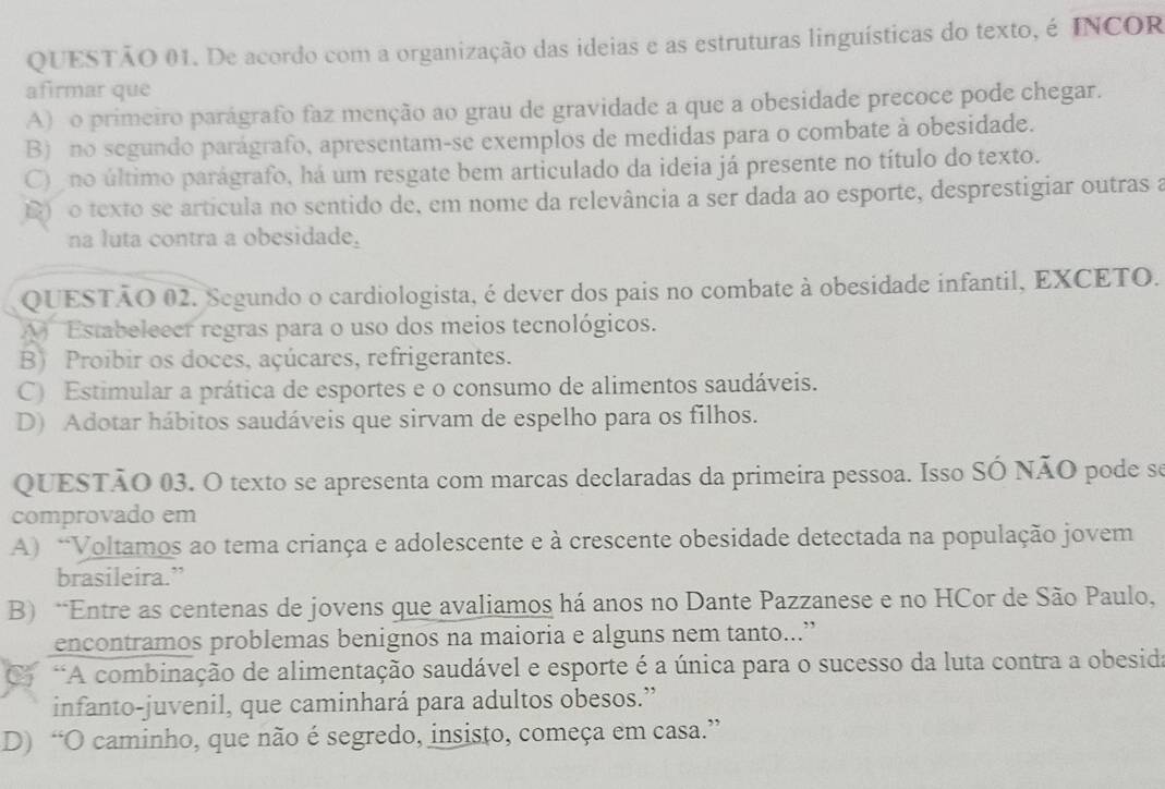 De acordo com a organização das ideias e as estruturas linguísticas do texto, é INCOR
afirmar que
A) o primeiro parágrafo faz menção ao grau de gravidade a que a obesidade precoce pode chegar.
B) no segundo parágrafo, apresentam-se exemplos de medidas para o combate à obesidade.
C) no último parágrafo, há um resgate bem articulado da ideia já presente no título do texto.
)o texto se artícula no sentido de, em nome da relevância a ser dada ao esporte, desprestigiar outras a
na luta contra a obesidade,
QUESTÃO 02. Segundo o cardiologista, é dever dos pais no combate à obesidade infantil, EXCETO.
A  Estabeleecr regras para o uso dos meios tecnológicos.
B) Proibir os doces, açúcares, refrigerantes.
C) Estimular a prática de esportes e o consumo de alimentos saudáveis.
D) Adotar hábitos saudáveis que sirvam de espelho para os filhos.
QUESTÃO 03. O texto se apresenta com marcas declaradas da primeira pessoa. Isso SÓ NÃO pode so
comprovado em
A) “Voltamos ao tema criança e adolescente e à crescente obesidade detectada na população jovem
brasileira.”
B) *Entre as centenas de jovens que avaliamos há anos no Dante Pazzanese e no HCor de São Paulo,
encontramos problemas benignos na maioria e alguns nem tanto...”
o *A combinação de alimentação saudável e esporte é a única para o sucesso da luta contra a obesida
infanto-juvenil, que caminhará para adultos obesos.”
D) “O caminho, que não é segredo, insisto, começa em casa.”