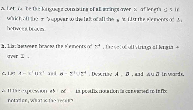 Let L_3 be the language consisting of all strings over Σ of length ≤ 3 in 
which all the ± ’s appear to the left of all the y ’s. List the elements of L_3
between braces. 
b. List between braces the elements of sumlimits^4 , the set of all strings of length 4
over Σ. 
c. Let A=sumlimits^1∪ sumlimits^1 and B=sumlimits^3∪ sumlimits^4. Describe A , B , and A∪ B in words. 
a. If the expression ab/ cd+· in postfix notation is converted to infix 
notation, what is the result?