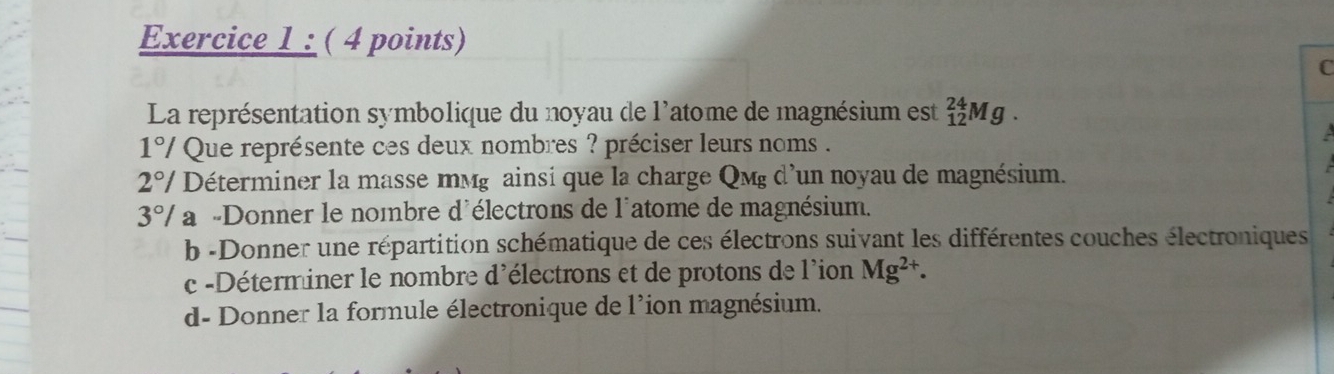 La représentation symbolique du noyau de l'atome de magnésium est _(12)^(24)Mg. 
1°/ Que représente ces deux nombres ? préciser leurs noms .
2°/ Déterminer la masse mмg ainsi que la charge Qmg d'un noyau de magnésium.
3° */ a -Donner le nombre d'électrons de l'atome de magnésium.
b -Donner une répartition schématique de ces électrons suivant les différentes couches électroniques
c -Déterminer le nombre d'électrons et de protons de l'ion Mg^(2+).
d- Donner la formule électronique de l'ion magnésium.