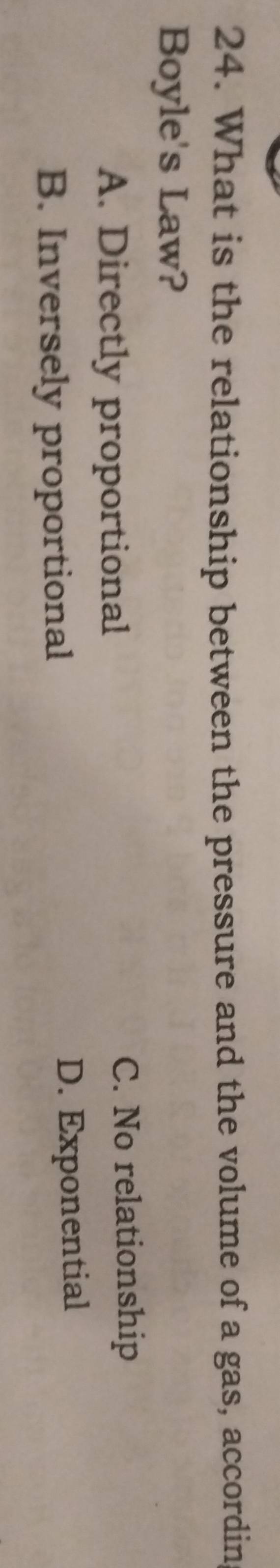 What is the relationship between the pressure and the volume of a gas, accordin
Boyle's Law?
A. Directly proportional C. No relationship
B. Inversely proportional
D. Exponential