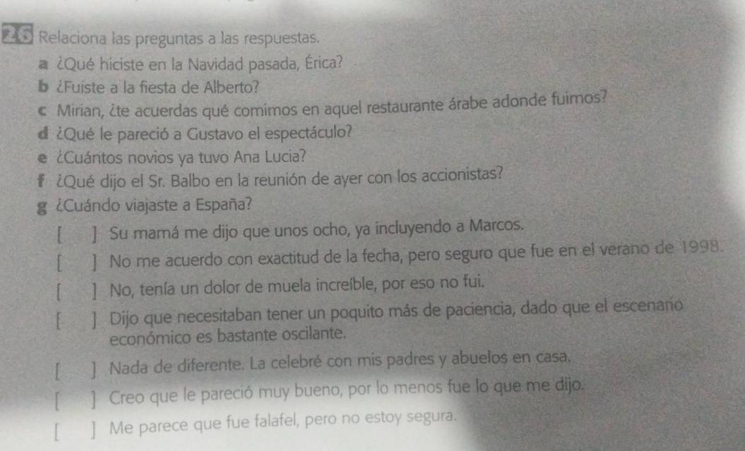 Relaciona las preguntas a las respuestas.
a ¿Qué hiciste en la Navidad pasada, Érica?
b¿Fuiste a la fiesta de Alberto?
c Mirian, ¿te acuerdas qué comimos en aquel restaurante árabe adonde fuimos?
d ¿Qué le pareció a Gustavo el espectáculo?
¿Cuántos novios ya tuvo Ana Lucia?
# ¿Qué dijo el Sr. Balbo en la reunión de ayer con los accionistas?
g ¿Cuándo viajaste a España?
[ ] Su mamá me dijo que unos ocho, ya incluyendo a Marcos.
[ ] No me acuerdo con exactitud de la fecha, pero seguro que fue en el verano de 1998.
[€ ] No, tenía un dolor de muela increíble, por eso no fui.
[ ] Dijo que necesitaban tener un poquito más de paciencia, dado que el escenaño
económico es bastante oscilante.
[ ] Nada de diferente. La celebré con mis padres y abuelos en casa.
[ ] Creo que le pareció muy bueno, por lo menos fue lo que me dijo.
[ ] Me parece que fue falafel, pero no estoy segura.