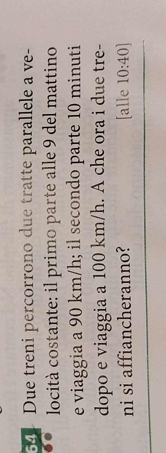 Due treni percorrono due tratte parallele a ve- 
locità costante: il primo parte alle 9 del mattino 
e viaggia a 90 km/h; il secondo parte 10 minuti
dopo e viaggia a 100 km/h. A che ora i due tre- 
ni si affiancheranno? [alle 10:40]
