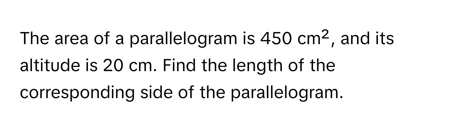 The area of a parallelogram is 450 cm², and its altitude is 20 cm. Find the length of the corresponding side of the parallelogram.