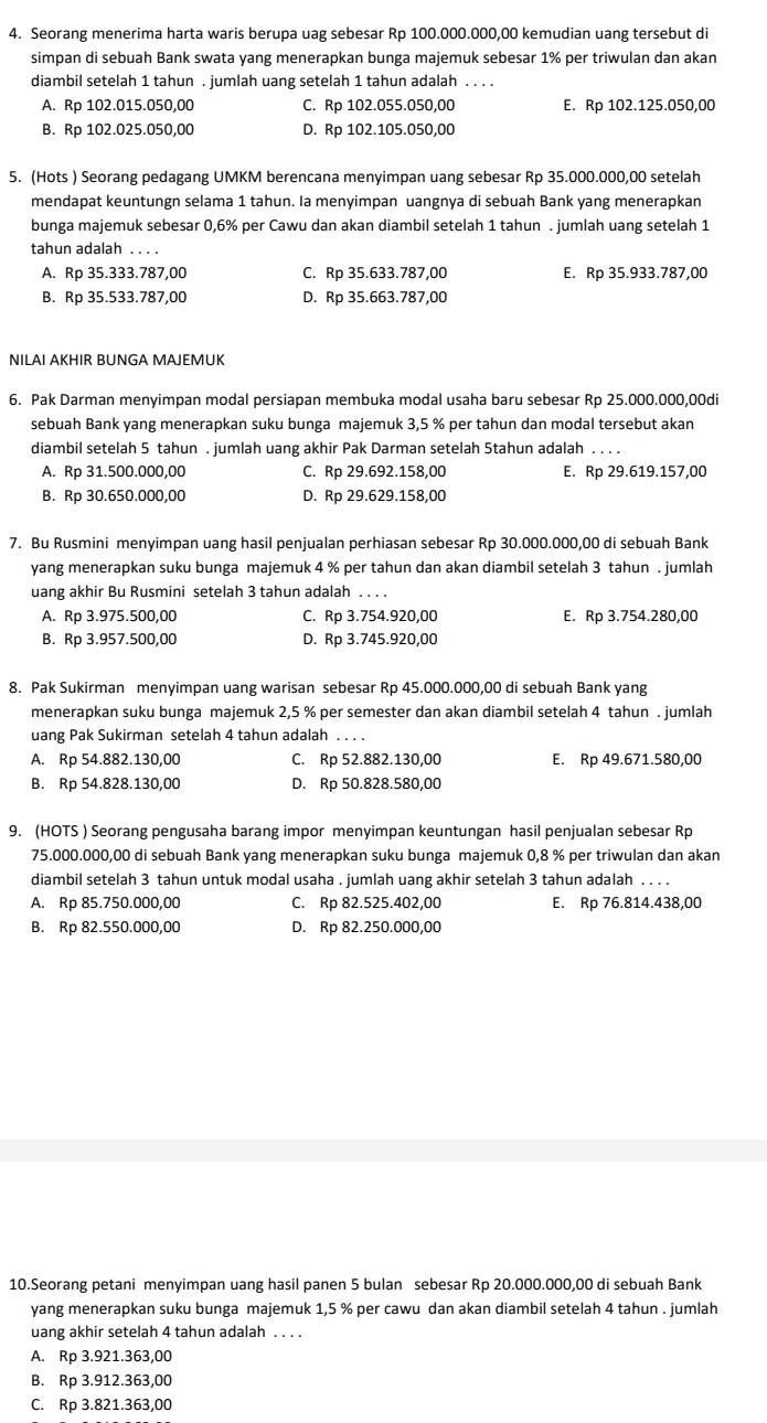 Seorang menerima harta waris berupa uag sebesar Rp 100.000.000,00 kemudian uang tersebut di
simpan di sebuah Bank swata yang menerapkan bunga majemuk sebesar 1% per triwulan dan akan
diambil setelah 1 tahun . jumlah uang setelah 1 tahun adalah . . . .
A. Rp 102.015.050,00 C. Rp 102.055.050,00 E. Rp 102.125.050,00
B. Rp 102.025.050,00 D. Rp 102.105.050,00
5. (Hots ) Seorang pedagang UMKM berencana menyimpan uang sebesar Rp 35.000.000,00 setelah
mendapat keuntungn selama 1 tahun. la menyimpan uangnya di sebuah Bank yang menerapkan
bunga majemuk sebesar 0,6% per Cawu dan akan diambil setelah 1 tahun . jumlah uang setelah 1
tahun adalah . . . .
A. Rp 35.333.787,00 C. Rp 35.633.787,00 E. Rp 35.933.787,00
B. Rp 35.533.787,00 D. Rp 35.663.787,00
NILAI AKHIR BUNGA MAJEMUK
6. Pak Darman menyimpan modal persiapan membuka modal usaha baru sebesar Rp 25.000.000,00di
sebuah Bank yang menerapkan suku bunga majemuk 3,5 % per tahun dan modal tersebut akan
diambil setelah 5 tahun . jumlah uang akhir Pak Darman setelah Stahun adalah . . . .
A. Rp 31.500.000,00 C. Rp 29.692.158,00 E. Rp 29.619.157,00
B. Rp 30.650.000,00 D. Rp 29.629.158,00
7. Bu Rusmini menyimpan uang hasil penjualan perhiasan sebesar Rp 30.000.000,00 di sebuah Bank
yang menerapkan suku bunga majemuk 4 % per tahun dan akan diambil setelah 3 tahun . jumlah
uang akhir Bu Rusmini setelah 3 tahun adalah . . . .
A. Rp 3.975.500,00 C. Rp 3.754.920,00 E. Rp 3.754.280,00
B. Rp 3.957.500,00 D. Rp 3.745.920,00
8. Pak Sukirman menyimpan uang warisan sebesar Rp 45.000.000,00 di sebuah Bank yang
menerapkan suku bunga majemuk 2,5 % per semester dan akan diambil setelah 4 tahun . jumlah
uang Pak Sukirman setelah 4 tahun adalah . . . .
A. Rp 54.882.130,00 C. Rp 52.882.130,00 E. Rp 49.671.580,00
B. Rp 54.828.130,00 D. Rp 50.828.580,00
9. (HOTS ) Seorang pengusaha barang impor menyimpan keuntungan hasil penjualan sebesar Rp
75.000.000,00 di sebuah Bank yang menerapkan suku bunga majemuk 0,8 % per triwulan dan akan
diambil setelah 3 tahun untuk modal usaha . jumlah uang akhir setelah 3 tahun adalah . . . .
A. Rp 85.750.000,00 C. Rp 82.525.402,00 E. Rp 76.814.438,00
B. Rp 82.550.000,00 D. Rp 82.250.000,00
10.Seorang petani menyimpan uang hasil panen 5 bulan sebesar Rp 20.000.000,00 di sebuah Bank
yang menerapkan suku bunga majemuk 1,5 % per cawu dan akan diambil setelah 4 tahun . jumlah
uang akhir setelah 4 tahun adalah . . . .
A. Rp 3.921.363,00
B. Rp 3.912.363,00
C. Rp 3.821.363,00