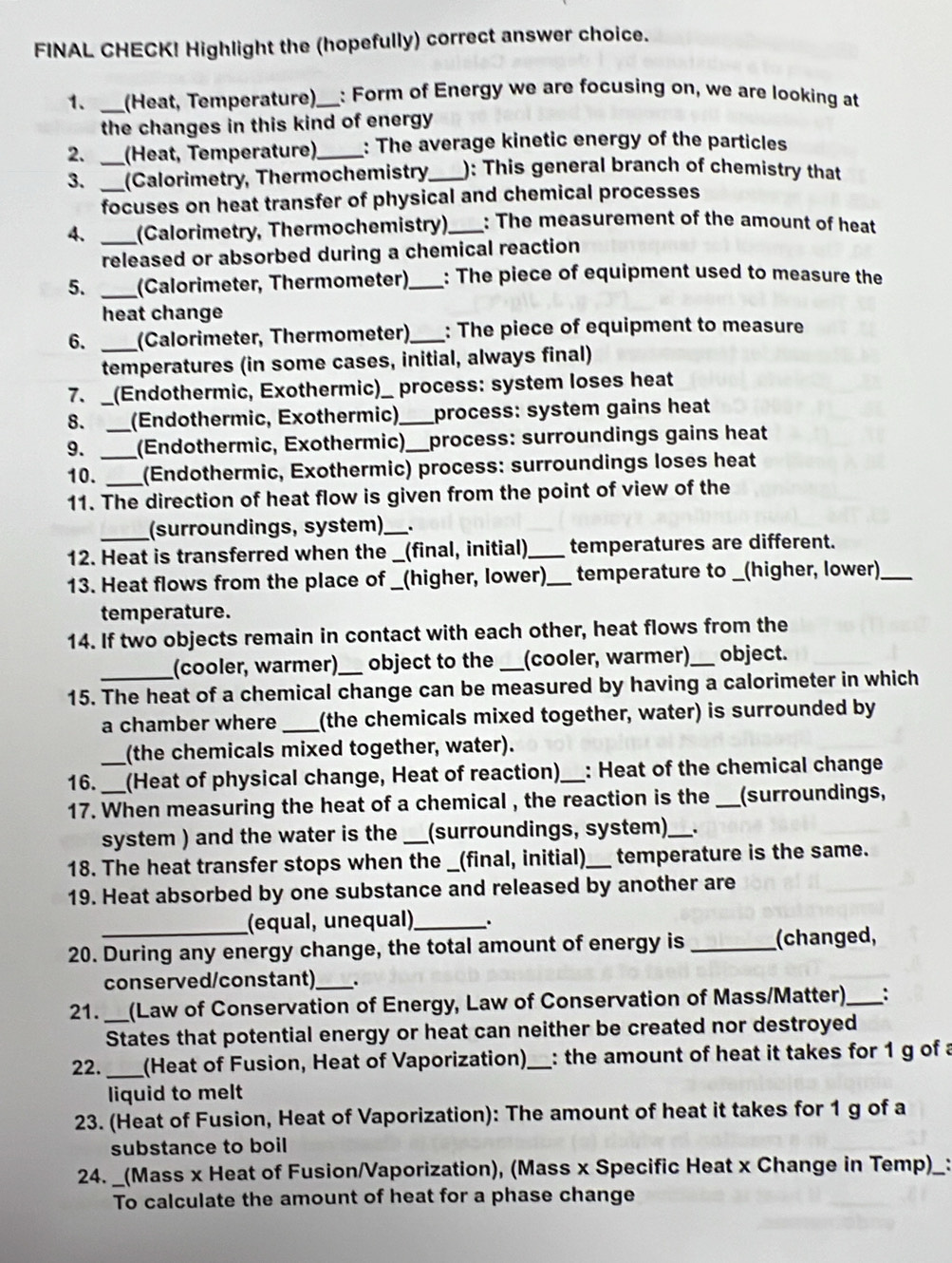 FINAL CHECK! Highlight the (hopefully) correct answer choice.
1. _(Heat, Temperature),_ : Form of Energy we are focusing on, we are looking at
the changes in this kind of energy
2. _(Heat, Temperature)_ : The average kinetic energy of the particles
3. _(Calorimetry, Thermochemistry,_ ): This general branch of chemistry that
focuses on heat transfer of physical and chemical processes
4. _(Calorimetry, Thermochemistry)_ : The measurement of the amount of heat
released or absorbed during a chemical reaction
5. _(Calorimeter, Thermometer)_ : The piece of equipment used to measure the
heat change
6. _(Calorimeter, Thermometer) _: The piece of equipment to measure
temperatures (in some cases, initial, always final)
7、_ (Endothermic, Exothermic) )_ process: system loses heat
8. _(Endothermic, Exothermic) _process: system gains heat
9. _(Endothermic, Exothermic)_ process: surroundings gains heat
10._ _(Endothermic, Exothermic) process: surroundings loses heat
11. The direction of heat flow is given from the point of view of the
_(surroundings, system)_ .
12. Heat is transferred when the __ (final, initial)_ temperatures are different.
13. Heat flows from the place of _( (higher, lower)_ temperature to _(higher, lower)_
temperature.
14. If two objects remain in contact with each other, heat flows from the
_(cooler, warmer) object to the _(cooler, warmer)_ object.
15. The heat of a chemical change can be measured by having a calorimeter in which
a chamber where _(the chemicals mixed together, water) is surrounded by
(the chemicals mixed together, water).
16.__ (Heat of physical change, Heat of reaction)_ : Heat of the chemical change
17. When measuring the heat of a chemical , the reaction is the _(surroundings,
system ) and the water is the _(surroundings, system) _.
18. The heat transfer stops when the _(final, initial)_ temperature is the same.
19. Heat absorbed by one substance and released by another are
(equal, unequal)_ .
20. During any energy change, the total amount of energy is _(changed,
conserved/constant)_
21. _(Law of Conservation of Energy, Law of Conservation of Mass/Matter) _:
States that potential energy or heat can neither be created nor destroyed
_
22. (Heat of Fusion, Heat of Vaporization)_ : the amount of heat it takes for 1 g of a
liquid to melt
23. (Heat of Fusion, Heat of Vaporization): The amount of heat it takes for 1 g of a
substance to boil
24. _(Mass x Heat of Fusion/Vaporization), (Mass x Specific Heat x Change in Temp)_ _:
To calculate the amount of heat for a phase change