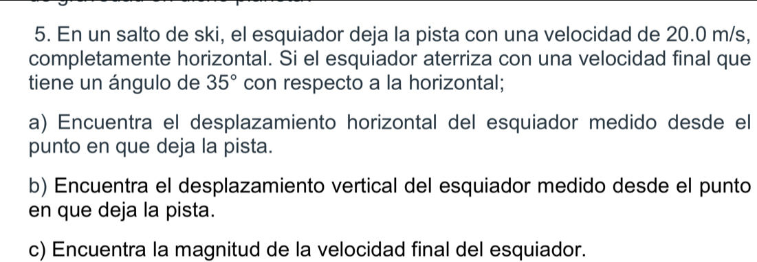 En un salto de ski, el esquiador deja la pista con una velocidad de 20.0 m/s, 
completamente horizontal. Si el esquiador aterriza con una velocidad final que 
tiene un ángulo de 35° con respecto a la horizontal; 
a) Encuentra el desplazamiento horizontal del esquiador medido desde el 
punto en que deja la pista. 
b) Encuentra el desplazamiento vertical del esquiador medido desde el punto 
en que deja la pista. 
c) Encuentra la magnitud de la velocidad final del esquiador.