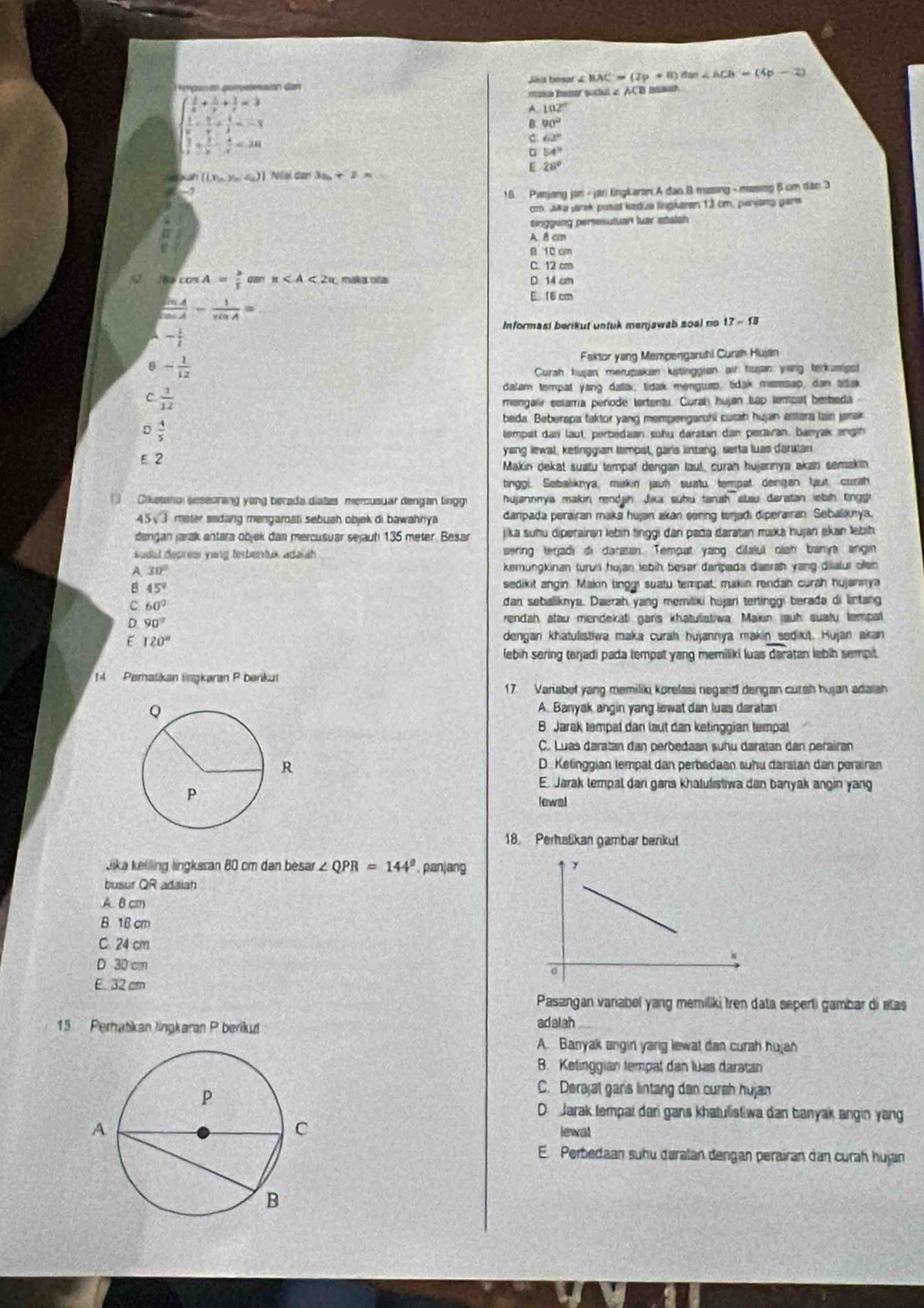 ls basar Z BAC=(2p+8) dan ∠ ACB=(4p-2)
Gan
beginarrayl  1/x + 1/y + 1/z =3  1/x - 1/y + 1/z =-1  1/x + 1/y - 4/z =24 frac 
maka Bemer sodul 2 A B bah
A 102°
B 90°
C 62°
D 54°
E 28°
M((x_1,y_2,z_2)| ) Nai dan 3a_n+2* ...
-2
16 Panjang jan - jan lingkaran A dao B masing - masing 8 cm dân 3
cto. aka jarak pusat kedue lingkaren 13 cm, parjang gars
einggung persesutuan tar statsh
A 8 cm
B 10 cm
C. 12 cm
cos A= 3/5  π maka nle D. 14 cm
 sin A/cos A - 1/sin A =
E. 16 cm
Informasi berikut untuk menjawab soal no 17-18
- 1/i 
8 - 1/12  Faktor yang Mempengaruhi Curah Hujain
Curah hujan merupakan kstinggian air hujan ying terkumpst
C  1/12 
dalam tempat yang datai, tidak mengusp, tidak messsap, dan atak
mengalir selama perode tortentu. Curah hujan tap tempat besbeda
beda. Beberapa faktor yang mempergarshi curah hujan astara lain jerak
D  4/5 
lempat dan laut, perbedaan suhu daratan dan perairan, banyak angin
ε 2 yang iewal, kelinggian tempat, gars lintang, serta luas daratan
Makin dekat suatu tempat dengan laut, curan hujanniya akan semakin
tinggi. Sebaliknya, makin jauh suatu tempat dengan laut, curah
Crketanal seseorang yong berada diatas mercusuar dengan lingg hujannnya makin rendah Jika suhu tanah stau daratan iebsh tnggr
45  3 meter sadang mengamati sebuah objek di bawahnya daripada perairan maka hujan akan senng torjadi diperairan Sebaliknya.
dengan jarak antara objek dan mercusuar sejauh 135 meter. Besar jika suhu diperairan lebin tinggi dan pada daratan muka hujan akan lebih
sueil depress yang terbentuk adaiah sering terjadi di daratan. Tempat yang dilalui olsh banyt angin
A 30° kemungkinan turun hujan lebih besar daripada daerah yang diialui ollen
B 45°
sedikit angin. Makin tinggi suatu tempat, makin rendan curah hujannya
C 60° dan sebaliknya. Daerah yang memiliki hujan tertinggi berada di lintang
D 90°
rendah atau mendekati garis khatulistiwa Makin jauh suaty tempal
E 120° dengan khatulistiwa maka curah hujannya makin sedikit. Hujan akan
lebih sering terjadi pada tempat yang memiliki luas daratan lebih sempit.
14 Peratikan lingkaran P benkul
17 Variabol yang memiliki korelasi negarid dengan curah hujan adaiah
A. Banyak angin yang lewat dan luas daratan
B Jarak tempal dan laut dan ketinggian tempal
C. Luas daratan dan perbedaan suhu daratan dan perairan
D. Kelinggian tempat dan perbadaan suhu darsian dan perairan
E. Jarak tempal dari gans khatulistiwa dan banyak angin yang
lewal
18. Perhalikan gambar barikut
Jika keliling lingkaran 80 cm dan besar ∠ QPR=144° panjang
busuf QR adaian
A. B cm
B 18 cm
C 24 cm
D 30 cm
E 32 cm
Pasangan variabel yang memiliki tren data seperti gambar di etas
15 Perhatikan lingkaran P berikut adalah
A. Banyak angin yang lewat dan curah hujan
B. Ketinggian tempat dan lửas daratan
C. Derajal garis lintang dan cursh hujan
D Jarak tempai dari gans khatulistiwa dan banyak angin yang
lewal
E. Perbedaan suhu daralan dengan perairan dan curah hujan