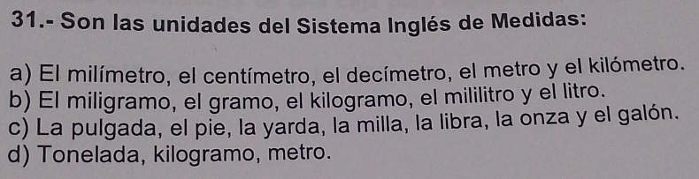 31.- Son las unidades del Sistema Inglés de Medidas:
a) El milímetro, el centímetro, el decímetro, el metro y el kilómetro.
b) El miligramo, el gramo, el kilogramo, el mililitro y el litro.
c) La pulgada, el pie, la yarda, la milla, la libra, la onza y el galón.
d) Tonelada, kilogramo, metro.