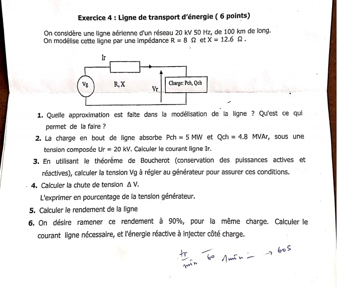 Ligne de transport d'énergie ( 6 points)
On considère une ligne aérienne d'un réseau 20 kV 50 Hz, de 100 km de long.
On modélise cette ligne par une impédance R=8Omega et X=12.6Omega .
1. Quelle approximation est faite dans la modélisation de la ligne ? Qu'est ce qui
permet de la faire ?
2. La charge en bout de ligne absorbe Pch=5MW et Qch=4.8MVAr, ， sous une
tension composée Ur=20kV. Calculer le courant ligne Ir.
3. En utilisant le théorème de Boucherot (conservation des puissances actives et
réactives), calculer la tension Vg à régler au générateur pour assurer ces conditions.
4. Calculer la chute de tension △ V.
L'exprimer en pourcentage de la tension générateur.
5. Calculer le rendement de la ligne
6. On désire ramener ce rendement à 90%, pour la même charge. Calculer le
courant ligne nécessaire, et l'énergie réactive à injecter côté charge.