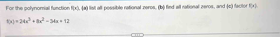 For the polynomial function f(x) , (a) list all possible rational zeros, (b) find all rational zeros, and (c) factor f(x).
f(x)=24x^3+8x^2-34x+12