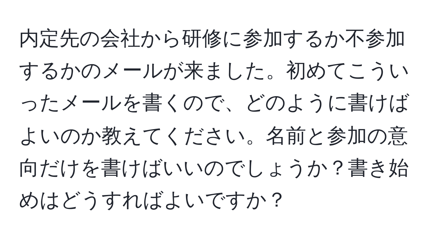 内定先の会社から研修に参加するか不参加するかのメールが来ました。初めてこういったメールを書くので、どのように書けばよいのか教えてください。名前と参加の意向だけを書けばいいのでしょうか？書き始めはどうすればよいですか？