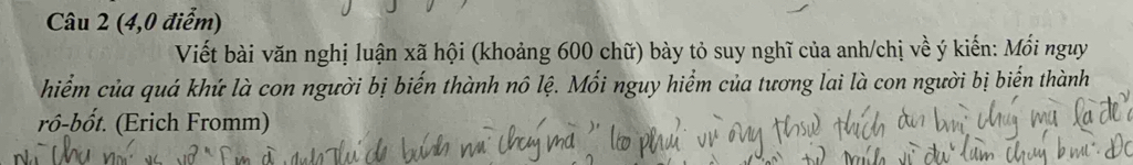 (4,0 điểm) 
Viết bài văn nghị luận xã hội (khoảng 600 chữ) bày tỏ suy nghĩ của anh/chị về ý kiến: Mối nguy 
hiểm của quá khứ là con người bị biến thành nô lệ. Mối nguy hiểm của tương lai là con người bị biến thành 
rô-bốt. (Erich Fromm)