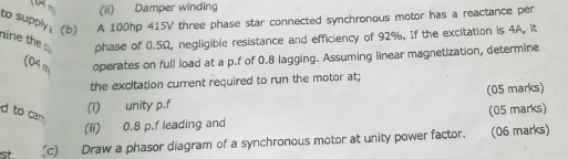 (ii) Damper winding 
to supply . (b) A 100hp 415V three phase star connected synchronous motor has a reactance per 
nine the phase of 0.5Ω, negligible resistance and efficiency of 92%. If the excitation is 4A, it 
(04 m operates on full load at a p.f of 0.8 lagging. Assuming linear magnetization, determine 
the excitation current required to run the motor at; 
(i) unity p.f (05 marks) 
d to cam 
(ii) 0.8 p.f leading and (05 marks) 
st. (c) Draw a phasor diagram of a synchronous motor at unity power factor. (06 marks)