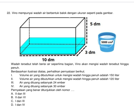 Vino mempunyai wadah air berbentuk balok dengan ukuran seperti pada gambar.
5000cm^3
penuh.
Berdasarkan ilustrasi diatas, perhatikan pernyataan berikut.
I. Volume air yang dibutuhkan untuk mengisi wadah hingga penuh adalah 150 liter
II. Volume air yang dibutuhkan untuk mengisi wadah hingga penuh adalah 120 liter
III. Air yang dituang sebanyak 24 ember
IV. Air yang dituang sebanyak 30 ember
Pernyataan yang benar ditunjukkan oleh nomor ....
A. II dan III
B. II dan VI
C. I dan III
D. I dan IV