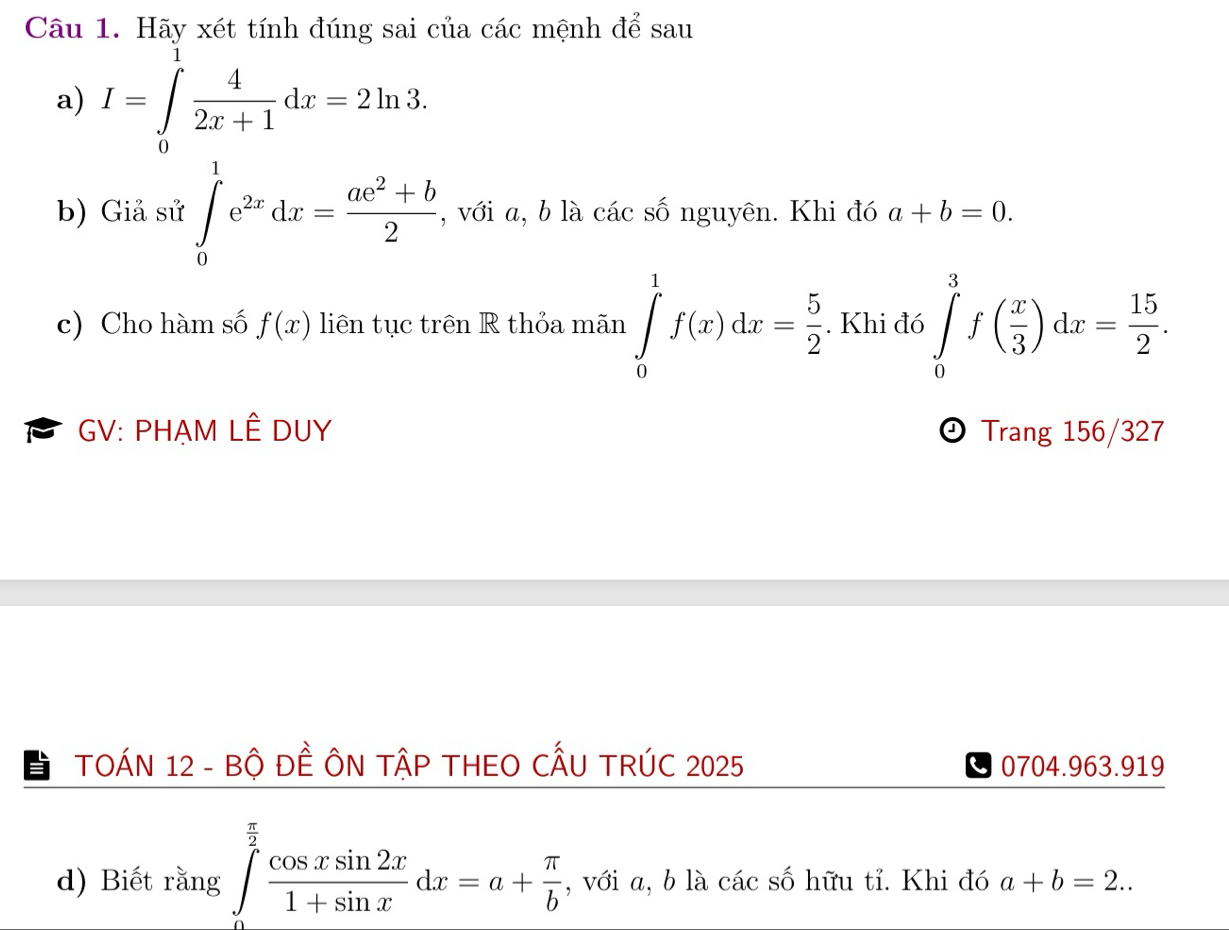 Hãy xét tính đúng sai của các mệnh để sau 
a) I=∈tlimits _0 4/2x+1 dx=2ln 3. 
b) Giả sử ∈tlimits _0^(1e^2x)dx= (ae^2+b)/2  , với a, b là các số nguyên. Khi đó a+b=0. 
c) Cho hàm số f(x) liên tục trên R thỏa mãn ∈tlimits _0^(1f(x)dx=frac 5)2. Khi đó ∈tlimits _0^(3f(frac x)3)dx= 15/2 . 
GV: PHẠM LÊ DUY Trang 156/327
D 
TOÁN 12 - Bộ ĐÊ ÔN TậP THEO CẤU TRÚC 2025 0704.963.919 
d) Biết rằng ∈tlimits _0^((frac π)2) cos xsin 2x/1+sin x dx=a+ π /b  , với a, b là các số hữu tỉ. Khi đó a+b=2..