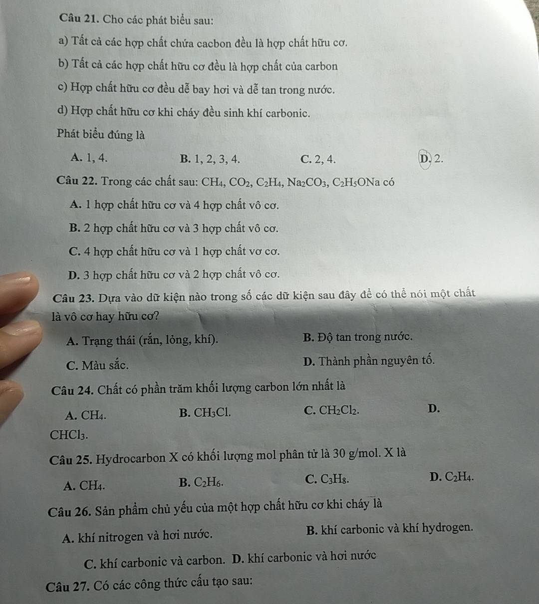 Cho các phát biểu sau:
a) Tất cả các hợp chất chứa cacbon đều là hợp chất hữu cơ.
b) Tất cả các hợp chất hữu cơ đều là hợp chất của carbon
c) Hợp chất hữu cơ đều dễ bay hơi và dễ tan trong nước.
d) Hợp chất hữu cơ khi cháy đều sinh khí carbonic.
Phát biểu đúng là
A. 1, 4. B. 1, 2, 3, 4. C. 2, 4. D. 2.
Câu 22. Trong các chất sau: CH_4, CO_2,C_2H_4,Na_2CO_3,C_2H_5ONacoverline o
A. 1 hợp chất hữu cơ và 4 hợp chất vô cơ.
B. 2 hợp chất hữu cơ và 3 hợp chất vô cơ.
C. 4 hợp chất hữu cơ và 1 hợp chất vơ cơ.
D. 3 hợp chất hữu cơ và 2 hợp chất vô cơ.
Câu 23. Dựa vào dữ kiện nào trong số các dữ kiện sau đây để có thể nói một chất
là vô cơ hay hữu cơ?
A. Trạng thái (rắn, lỏng, khí). B. Độ tan trong nước.
C. Màu sắc. D. Thành phần nguyên tố.
Câu 24. Chất có phần trăm khối lượng carbon lớn nhất là
A. CH4. B. CH_3Cl C. CH_2Cl_2. D.
CHCl₃.
Câu 25. Hydrocarbon X có khối lượng mol phân tử là 30 g/mol. X là
C.
A. CH₄. C_2H_6. C_3H_8. D. C_2H_4.
B.
Câu 26. Sản phẩm chủ yếu của một hợp chất hữu cơ khi cháy là
A. khí nitrogen và hơi nước. B. khí carbonic và khí hydrogen.
C. khí carbonic và carbon. D. khí carbonic và hơi nước
Câu 27. Có các công thức cấu tạo sau: