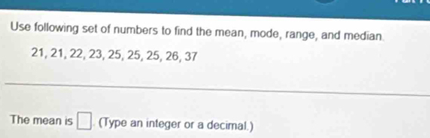 Use following set of numbers to find the mean, mode, range, and median
21, 21, 22, 23, 25, 25, 25, 26, 37
The mean is □ (Type an integer or a decimal.)