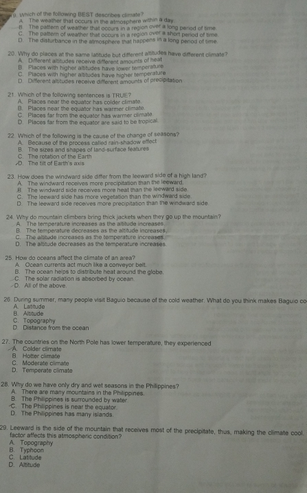 Which of the following BEST describes climate?
A. The weather that occurs in the atmosphere within a day.
B. The pattem of weather that occurs in a region over a long peried of time
C. The pattern of weather that occurs in a region over a short period of time
D. The disturbance in the atmosphere that happens in a long period of time.
20. Why do places at the same latitude but different altitudes have different climate?
A. Different altitudes receive different amounts of heat
B. Places with higher altitudes have lower temperature
C. Places with higher altitudes have higher temperature
D. Defferent altitudes receive different amounts of precipitation
21. Which of the following sentences is TRUE?
A. Places near the equator has colder climate.
B. Places near the equator has warmer climate.
C. Places far from the equator has warmer climate
D. Places far from the equator are said to be tropical
22. Which of the following is the cause of the change of seasons?
A. Because of the process called rain-shadow effect
C. The rotation of the Earth B. The sizes and shapes of land-surface features
D. The tilt of Earth's axis
23. How does the windward side differ from the leeward side of a high land?
A. The windward receives more precipitation than the leeward.
.B. The windward side receives more heat than the leeward side.
C. The leeward side has more vegetation than the windward side.
D. The leeward side receives more precipitation than the windward side.
24. Why do mountain climbers bring thick jackets when they go up the mountain?
A The temperature increases as the altitude increases
B. The temperature decreases as the altitude increases.
C. The altitude increases as the temperature increases.
D. The altitude decreases as the temperature increases.
25. How do oceans affect the climate of an area?
A. Ocean currents act much like a conveyor belt.
B. The ocean helps to distribute heat around the globe.
-D. All of the above. C. The solar radiation is absorbed by ccean
26. During summer, many people visit Baguio because of the cold weather. What do you think makes Baguio co
B. Altitude A. Latitude
C. Topography
D. Distance from the ocean
27. The countries on the North Pole has lower temperature, they experienced
A. Colder climate
B. Hotter climate
C. Moderate climate
D. Temperate climate
28. Why do we have only dry and wet seasons in the Philippines?
A. There are many mountains in the Philippines.
B. The Philippines is surrounded by water.
C. The Philippines is near the equator
D. The Philippines has many islands.
29. Leeward is the side of the mountain that receives most of the precipitate, thus, making the climate cool.
factor affects this atmospheric condition?
A Topography
B. Typhoon
C. Latitude
D. Altitude