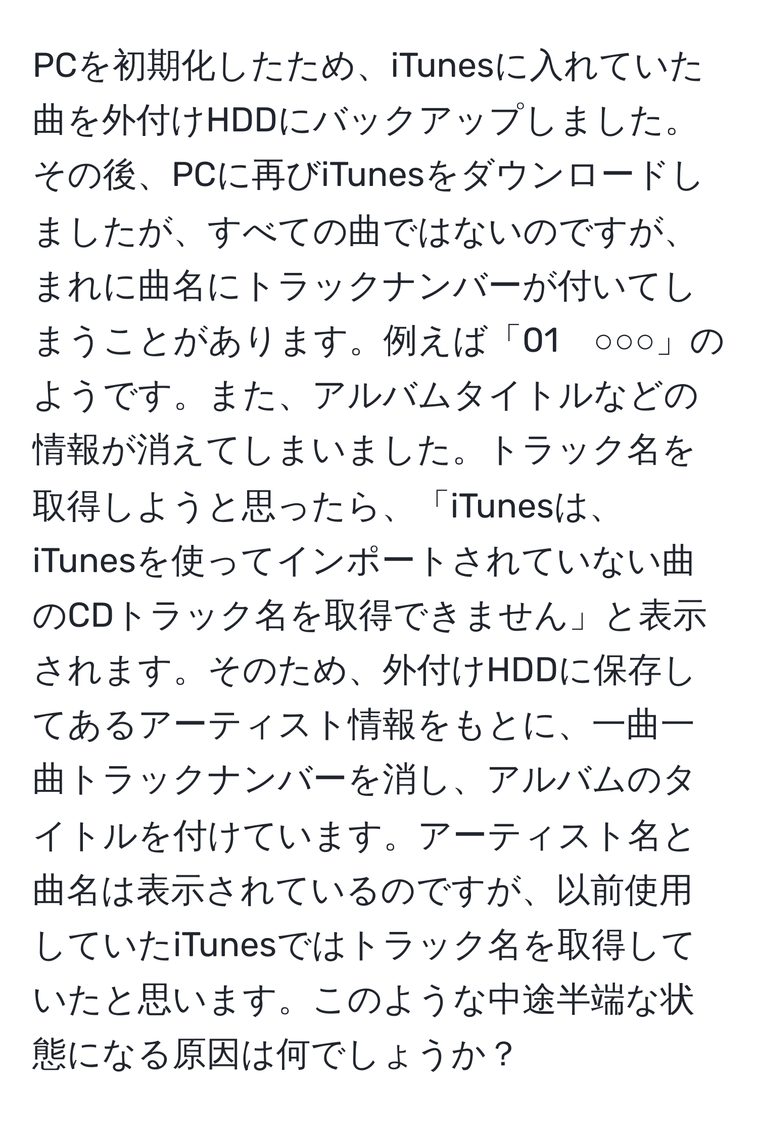 PCを初期化したため、iTunesに入れていた曲を外付けHDDにバックアップしました。その後、PCに再びiTunesをダウンロードしましたが、すべての曲ではないのですが、まれに曲名にトラックナンバーが付いてしまうことがあります。例えば「01　○○○」のようです。また、アルバムタイトルなどの情報が消えてしまいました。トラック名を取得しようと思ったら、「iTunesは、iTunesを使ってインポートされていない曲のCDトラック名を取得できません」と表示されます。そのため、外付けHDDに保存してあるアーティスト情報をもとに、一曲一曲トラックナンバーを消し、アルバムのタイトルを付けています。アーティスト名と曲名は表示されているのですが、以前使用していたiTunesではトラック名を取得していたと思います。このような中途半端な状態になる原因は何でしょうか？