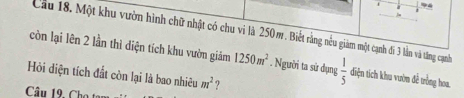 a 1 
 
Cầu 18. Một khu vườn hình chữ nhật có chu vi là 250m. Biết rằng nếu giảm một cạnh đi 3 lần và tăng cạnh 
còn lại lên 2 lần thì diện tích khu vườn giảm 1250m^2. Người ta sử dụng  1/5  diện tích khu vườn đề trồng hoa. 
Hỏi diện tích đất còn lại là bao nhiêu m^2 ? 
Câu 19, Cho tạn