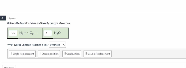 4 15 points
Balance the Equation below and identify the type of reaction:
What Type of Chemical Reaction is this? Synthesis ×
[ Single Replacement [| Decomposition  Combustion - Double Replacement