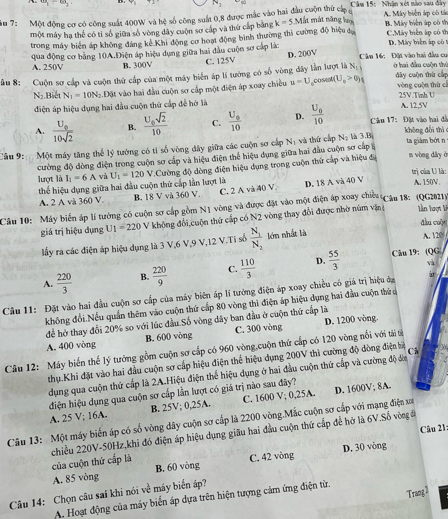 omega _1-omega _2 Câu 15: Nhận xét nào sau đây
N_2
ầu 7:  Một đông cơ có công suất 400W và hệ số công suất 0,8 được mắc vào hai đầu cuộn thứ cấp đ A. Máy biến áp có tác
một máy hạ thế có tỉ số giữa số vòng dây cuộn sơ cấp và thứ cấp bằng k=5. Mất mát năng lượ B. Máy biển áp có th
trong máy biến áp không đáng kể Khi động cơ hoạt động bình thường thì cường độ hiệu dự C.Máy biển áp có th
qua động cơ bằng 10A.Điện áp hiệu dụng giữa hai đầu cuộn sơ cấp là:
D. Máy biến áp có t
A. 250V B. 300V C. 125V D. 200V  Câu 16: Đặt vào hai đầu cu
âu 8: Cuộn sơ cấp và cuộn thứ cấp của một máy biến áp lí tưởng có số vòng dây lần lượt là N_1 ở hai đầu cuộn thứ dây cuộn thứ cấp
N_2.Biết N_1=10N_2 1Đặt vào hai đầu cuộn sơ cấp một điện áp xoay chiều u=U ocosωt t(U_0>0) vòng cuộn thứ cấ
25V.Tính U
điện áp hiệu dụng hai đầu cuộn thứ cấp để hở là A. 12,5V
D. frac U_010
B. frac U_0sqrt(2)10 C. frac U_010 Câu 17: Đặt vào hai dà
A. frac U_010sqrt(2) không đồi thì 
Câu 9:   Một máy tăng thế lý tưởng có tỉ số vòng dây giữa các cuộn sơ cấp Nị và thứ cấp N_2 là 3.B ta giảm bớt n
n vòng dây ở
cường độ dòng điện trong cuộn sơ cấp và hiệu điện thế hiệu dụng giữa hai đầu cuộn sơ cấp là
lượt là I_1=6A và U_1=120V V.Cường độ dòng điện hiệu dụng trong cuộn thứ cấp và hiệu điệ
trị của U là:
thế hiệu dụng giữa hai đầu cuộn thứ cấp lần lượt là A. 150V.
A. 2 A và 360 V. B. 18 V và 360 V. C. 2 A và 40 V. D. 18 A và 40 V
Câu 10: Máy biến áp lí tưởng có cuộn sơ cấp gồm N1 vòng và được đặt vào một điện áp xoay chiều Câu 18: (QG2021)'
giá trị hiệu dụng U_1=220 V không đổi,cuộn thứ cấp có N2 vòng thay đổi được nhờ núm văặn lần lượt là
đầu cuộ
lấy ra các điện áp hiệu dụng là 3 V,6 V,9 V,12 V.Ti số frac N_1N_2 lớn nhất là
A. 120
D.  55/3  Câu 19: (QG
A.  220/3 
B.  220/9 
C.  110/3 
và
Câu 11: Đặt vào hai đầu cuộn sơ cấp của máy biên áp lí tưởng điện áp xoay chiều có giá trị hiệu dựm ár
không đổi.Nếu quấn thêm vào cuộn thứ cấp 80 vòng thì điện áp hiệu dụng hai đầu cuộn thứ c
để hở thay đổi 20% so với lúc đầu.Số vòng dây ban đầu ở cuộn thứ cấp là
A. 400 vòng B. 600 vòng C. 300 vòng D. 1200 vòng.
Câu 12: Máy biến thế lý tưởng gồm cuộn sơ cấp có 960 vòng,cuộn thứ cấp có 120 vòng nối với tải tiê
thụ.Khi đặt vào hai đầu cuộn sơ cấp hiệu điện thế hiệu dụng 200V thì cường độ dòng điện hiệ Câ
dụng qua cuộn thứ cấp là 2A.Hiệu điện thế hiệu dụng ở hai đầu cuộn thứ cấp và cường độ dòn
đdiện hiệu dụng qua cuộn sơ cấp lần lượt có giá trị nào sau đây?
A. 25 V; 16A. B. 25V; 0,25A. C. 1600 V; 0,25A. D. 1600V; 8A.
Câu 13: Một máy biến áp có số vòng dây cuộn sơ cấp là 2200 vòng.Mắc cuộn sơ cấp với mạng điện xoa
Câu 21:
chiều 220V-50Hz,khi đó điện áp hiệu dụng giãu hai đầu cuộn thứ cấp để hở là 6V.Số vòng đã
của cuộn thứ cấp là
A. 85 vòng B. 60 vòng C. 42 vòng D. 30 vòng
Trang 21
Câu 14: Chọn câu sai khi nói về máy biến áp?
A. Hoạt động của máy biến áp dựa trên hiện tượng cảm ứng điện từ.