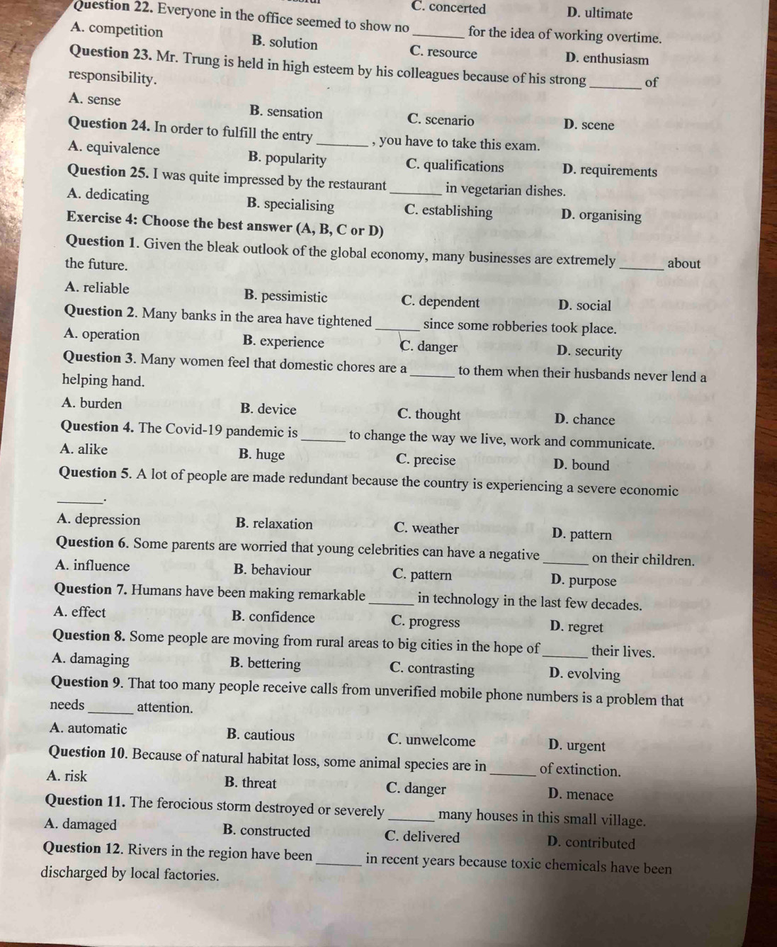 C. concerted D. ultimate
Question 22. Everyone in the office seemed to show no for the idea of working overtime.
A. competition B. solution C. resource D. enthusiasm
Question 23. Mr. Trung is held in high esteem by his colleagues because of his strong _of
responsibility.
A. sense B. sensation C. scenario D. scene
Question 24. In order to fulfill the entry _, you have to take this exam.
A. equivalence B. popularity C. qualifications D. requirements
Question 25. I was quite impressed by the restaurant in vegetarian dishes.
A. dedicating B. specialising _C. establishing D. organising
Exercise 4: Choose the best answer (A, B, C or D)
Question 1. Given the bleak outlook of the global economy, many businesses are extremely
the future. _about
A. reliable B. pessimistic C. dependent D. social
Question 2. Many banks in the area have tightened _since some robberies took place.
A. operation B. experience C. danger D. security
Question 3. Many women feel that domestic chores are a _to them when their husbands never lend a
helping hand.
A. burden B. device C. thought D. chance
Question 4. The Covid-19 pandemic is _to change the way we live, work and communicate.
B. huge
A. alike C. precise D. bound
Question 5. A lot of people are made redundant because the country is experiencing a severe economic
_.
A. depression B. relaxation C. weather D. pattern
Question 6. Some parents are worried that young celebrities can have a negative on their children.
A. influence B. behaviour C. pattern _D. purpose
Question 7. Humans have been making remarkable _in technology in the last few decades.
A. effect B. confidence C. progress D. regret
Question 8. Some people are moving from rural areas to big cities in the hope of _their lives.
A. damaging B. bettering C. contrasting D. evolving
Question 9. That too many people receive calls from unverified mobile phone numbers is a problem that
needs _attention.
A. automatic B. cautious C. unwelcome D. urgent
Question 10. Because of natural habitat loss, some animal species are in of extinction.
A. risk B. threat C. danger _D. menace
Question 11. The ferocious storm destroyed or severely _many houses in this small village.
A. damaged B. constructed C. delivered D. contributed
Question 12. Rivers in the region have been _in recent years because toxic chemicals have been
discharged by local factories.