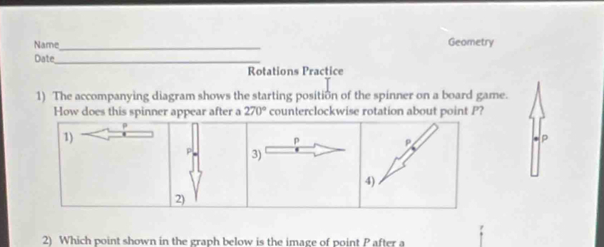 Name_ Geometry 
Date_ 
Rotations Practice 
1) The accompanying diagram shows the starting position of the spinner on a board game. 
How does this spinner appear after a 270° counterclockwise rotation about point P?
ρ
1)
p
P
p
P, 3) 
4) 
2) 
2) Which point shown in the graph below is the image of point P after a