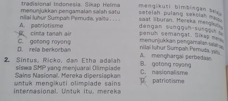 tradisional Indonesia. Sikap Helma mengikuti bimbingan be 
menunjukkan pengamalan salah satu setelah pulang sekolah ma . .
nilai luhur Sumpah Pemuda, yaitu . . . . saat liburan. Mereka mengik
A. patriotisme
dengan sungguh-sunggu
B. cinta tanah air
penuh semangat. Sikap mer
menunjukkan pengamalan salah
C. gotong royong nilai luhur Sumpah Pemuda, yait.
D. rela berkorban
A. menghargai perbedaan
2. Sintus, Ricko, dan Etha adalah B. gotong royong
siswa SMP yang menjuarai Olimpiade C. nasionalisme
Sains Nasional. Mereka dipersiapkan
untuk menqikuti olimpiade sains D. patriotisme
internasional. Untuk itu, mereka