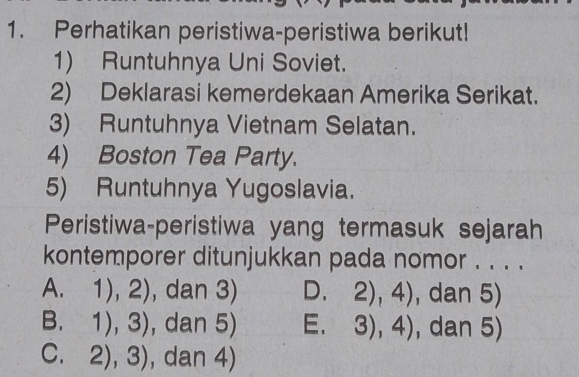 Perhatikan peristiwa-peristiwa berikut!
1) Runtuhnya Uni Soviet.
2) Deklarasi kemerdekaan Amerika Serikat.
3) Runtuhnya Vietnam Selatan.
4) Boston Tea Party.
5) Runtuhnya Yugoslavia.
Peristiwa-peristiwa yang termasuk sejarah
kontemporer ditunjukkan pada nomor . . . .
A. 1),2) , dan 3) D. 2),4) , dan 5)
B. 1),3) , dan 5) E. 3),4) , dan 5)
C. 2),3) , dan 4)