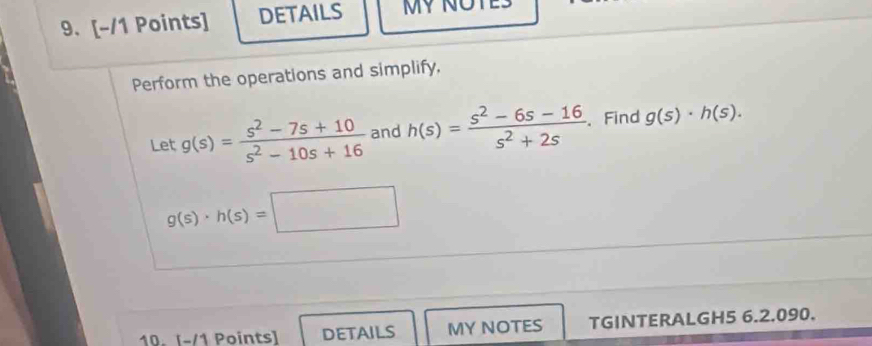 DETAILS Mỹ NÜ 
Perform the operations and simplify, 
Let g(s)= (s^2-7s+10)/s^2-10s+16  and h(s)= (s^2-6s-16)/s^2+2s . Find g(s)· h(s).
g(s)· h(s)=□
10. [-/1 Points] DETAILS MY NOTES TGINTERALGH5 6.2.090.