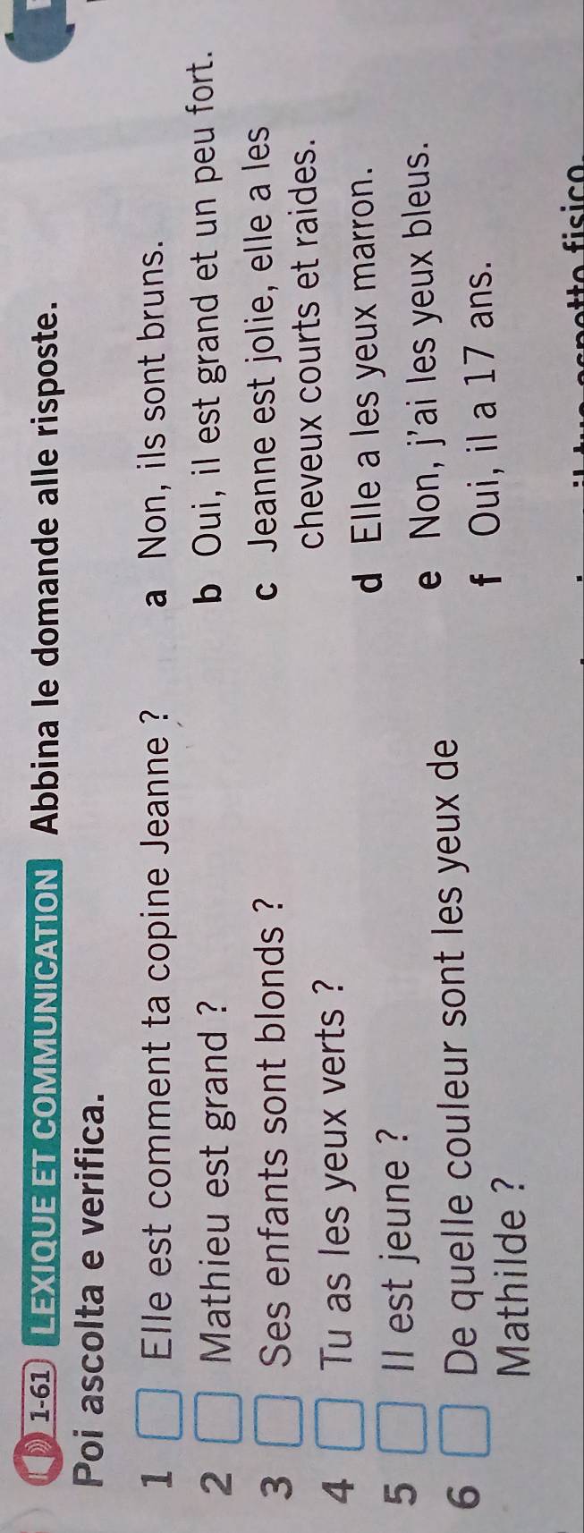 1-61 LEXIQUE ET COMMUNICATION Abbina le domande alle risposte.
Poi ascolta e verifica.
1 Elle est comment ta copine Jeanne ? a Non, ils sont bruns.
2 Mathieu est grand ? b Oui, il est grand et un peu fort.
3 Ses enfants sont blonds ? c Jeanne est jolie, elle a les
cheveux courts et raides.
4 Tu as les yeux verts ?
d Elle a les yeux marron.
5 l est jeune ?
e Non, j'ai les yeux bleus.
6
De quelle couleur sont les yeux de
f Oui, il a 17 ans.
Mathilde ?