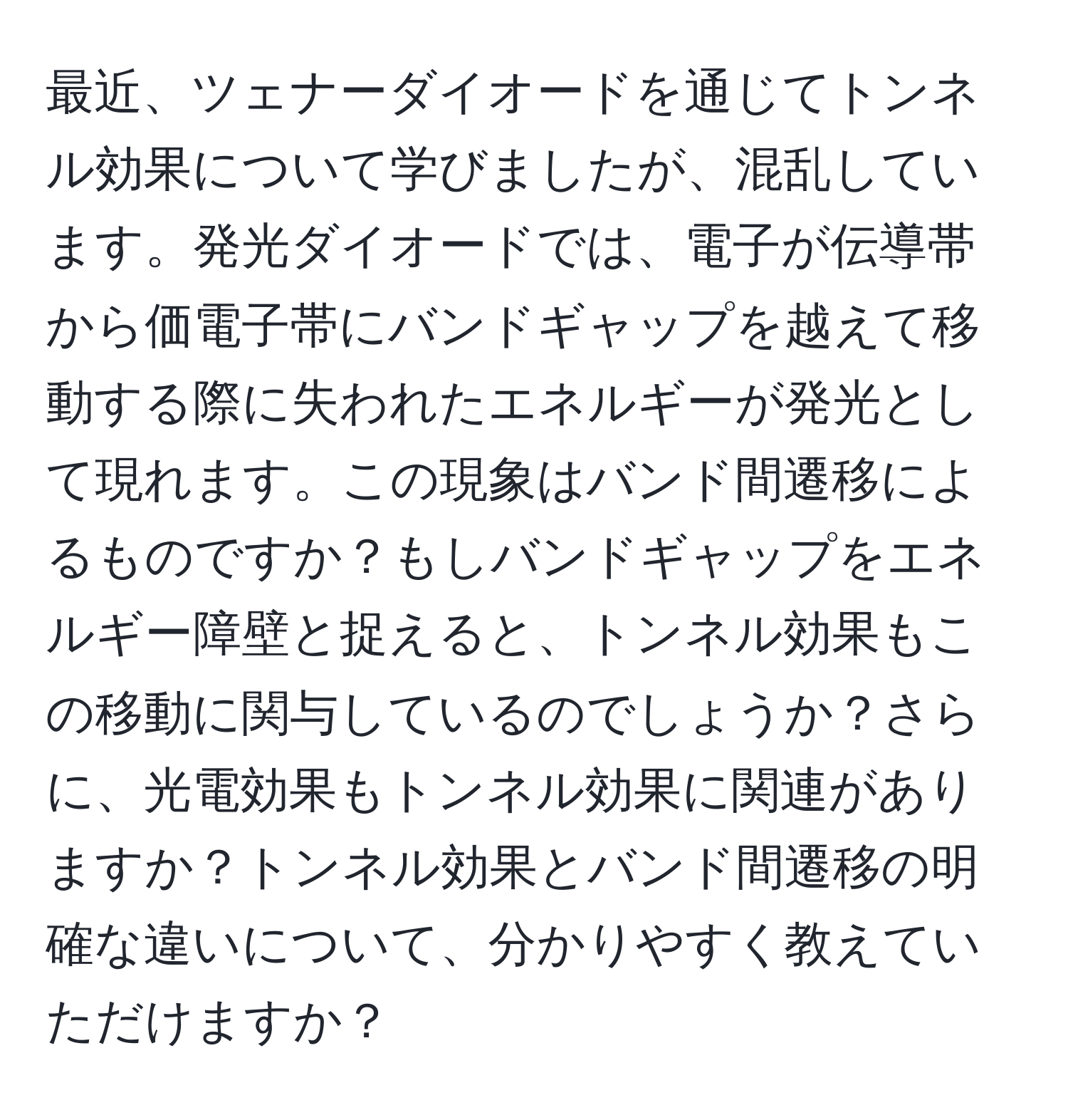 最近、ツェナーダイオードを通じてトンネル効果について学びましたが、混乱しています。発光ダイオードでは、電子が伝導帯から価電子帯にバンドギャップを越えて移動する際に失われたエネルギーが発光として現れます。この現象はバンド間遷移によるものですか？もしバンドギャップをエネルギー障壁と捉えると、トンネル効果もこの移動に関与しているのでしょうか？さらに、光電効果もトンネル効果に関連がありますか？トンネル効果とバンド間遷移の明確な違いについて、分かりやすく教えていただけますか？