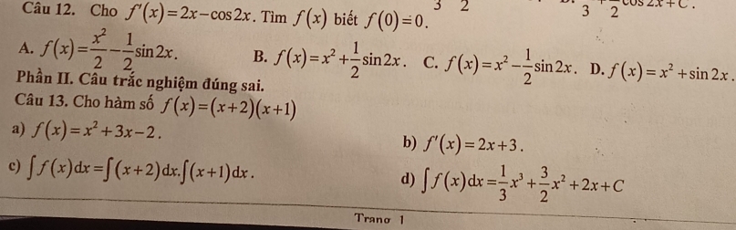 Cho f'(x)=2x-cos 2x. Tìm f(x) biết f(0)=0. 3 2
3'2 2x+C
A. f(x)= x^2/2 - 1/2 sin 2x. B. f(x)=x^2+ 1/2 sin 2x C. f(x)=x^2- 1/2 sin 2x D. f(x)=x^2+sin 2x. 
Phần II. Câu trắc nghiệm đúng sai.
Câu 13. Cho hàm số f(x)=(x+2)(x+1)
a) f(x)=x^2+3x-2.
b) f'(x)=2x+3.
c) ∈t f(x)dx=∈t (x+2)dx.∈t (x+1)dx. d) ∈t f(x)dx= 1/3 x^3+ 3/2 x^2+2x+C
Trano 1