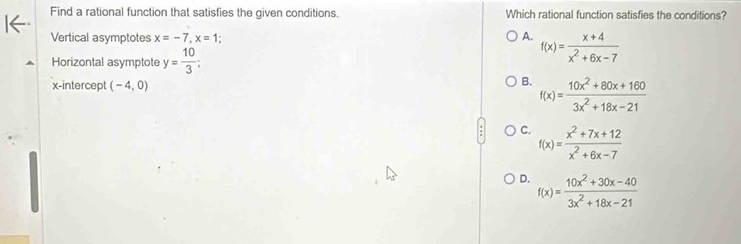 Find a rational function that satisfies the given conditions. Which rational function satisfies the conditions?
Vertical asymptotes x=-7, x=1; A. f(x)= (x+4)/x^2+6x-7 
Horizontal asymptote y= 10/3 ; 
x-intercept (-4,0)
B. f(x)= (10x^2+80x+160)/3x^2+18x-21 
C. f(x)= (x^2+7x+12)/x^2+6x-7 
D. f(x)= (10x^2+30x-40)/3x^2+18x-21 
