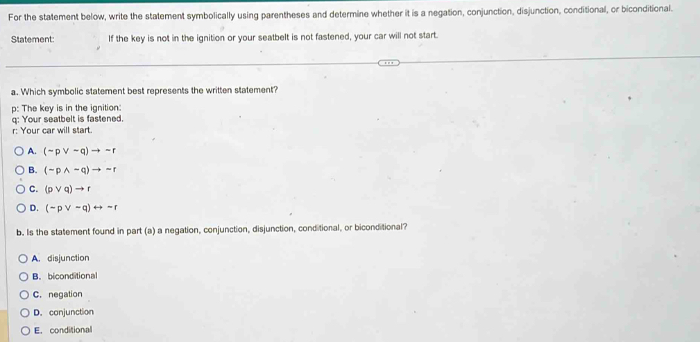 For the statement below, write the statement symbolically using parentheses and determine whether it is a negation, conjunction, disjunction, conditional, or biconditional.
Statement: If the key is not in the ignition or your seatbelt is not fastened, your car will not start.
a. Which symbolic statement best represents the written statement?
p: The key is in the ignition:
q: Your seatbelt is fastened.
r: Your car will start.
A. (sim pvee sim q)to sim r
B. (sim pwedge sim q)to sim r
C. (pvee q)to r
D. (sim pvee sim q)rightarrow sim r
b. Is the statement found in part (a) a negation, conjunction, disjunction, conditional, or biconditional?
A. disjunction
B. biconditional
C. negation
D. conjunction
E. conditional