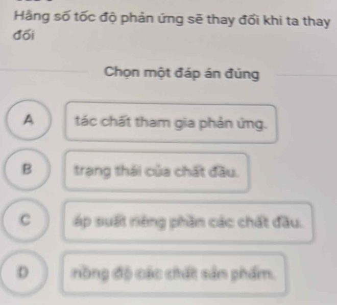 Hằng số tốc độ phản ứng sẽ thay đổi khi ta thay
đối
_
Chọn một đáp án đúng_
A tác chất tham gia phản ứng.
B trạng thái của chất đầu.
C áp suất riêng phần các chất đầu.
D nòng độ các chất sản phẩm.