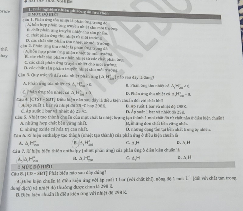 bài tập trác nghiệm
1. Trác nghiệm nhiều phương án lựa chọn
oride * ức độ biết
Câu 1. Phản ứng tỏa nhiệt là phản ứng trong đó
A, hỗn hợp phản ứng truyền nhiệt cho môi trường.
B. chất phản ứng truyền nhiệt cho sản phẩm.
C. chất phản ứng thu nhiệt từ môi trường
D. các chất sản phẩm thu nhiệt từ môi trường
thể,  Câu 2. Phản ứng thu nhiệt là phản ứng trong đó
A, hỗn hợp phản ứng nhận nhiệt từ môi trường.
thay B. các chất sản phẩm nhận nhiệt từ các chất phản ứng.
C. các chất phản ứng truyền nhiệt cho môi trường.
D. các chất sản phẩm truyền nhiệt cho môi trường.
Câu 3. Quy ước về dấu của nhiệt phản ứng (△ _rH_(298)^o ) nào sau đây là đúng?
A. Phản ứng tỏa nhiệt có △ _rH_(298)^o>0. B. Phản ứng thu nhiệt có △ _rH_(298)^o<0.
C. Phản ứng tỏa nhiệt có △ _rH_(298)^o<0. D. Phản ứng thu nhiệt có △ _rH_(298)°=0.
Câu 4. [CTST - SBT] Điều kiện nào sau đây là điều kiện chuẩn đối với chất khí?
Á Áp suất 1 bar và nhiệt độ 25°C hay 298K. B. Áp suất 1 bar và nhiệt độ 298K.
C. Áp suất 1 bar và nhiệt độ 25°C. D. Áp suất 1 bar và nhiệt độ 25K.
Câu 5. Nhiệt tạo thành chuẩn của một chất là nhiệt lượng tạo thành 1 mol chất đó từ chất nào ở điều kiện chuẩn?
A. những hợp chất bền vững nhất. B. những đơn chất bền vững nhất.
C. những oxide có hóa trị cao nhất. D. những dạng tồn tại bền nhất trong tự nhiên.
Câu 6. Kí hiệu enthalpy tạo thành (nhiệt tạo thành) của phản ứng ở điều kiện chuẩn là
A. △ _rH_(298)° B. △ _fH_(298)° C. △ _rH D. △ _1H
Câu 7. Kí hiệu biến thiên enthalpy (nhiệt phản ứng) của phản ứng ở điều kiện chuẩn là
B.
A. △ _rH_(298)° △ _fH_(298)° C. △ _rH D. △ _1H
# Mức độ hiếu
Câu 8. [CD - SBT] Phát biểu nào sau đây đúng?
A. Điền kiện chuẩn là điều kiện ứng với áp suất 1 bar (với chất khí), nồng độ 1 mol L^(-1) (đối với chất tan trong
dung dịch) và nhiệt độ thường được chọn là 298 K.
B. Điều kiện chuẩn là điều kiện ứng với nhiệt độ 298 K.