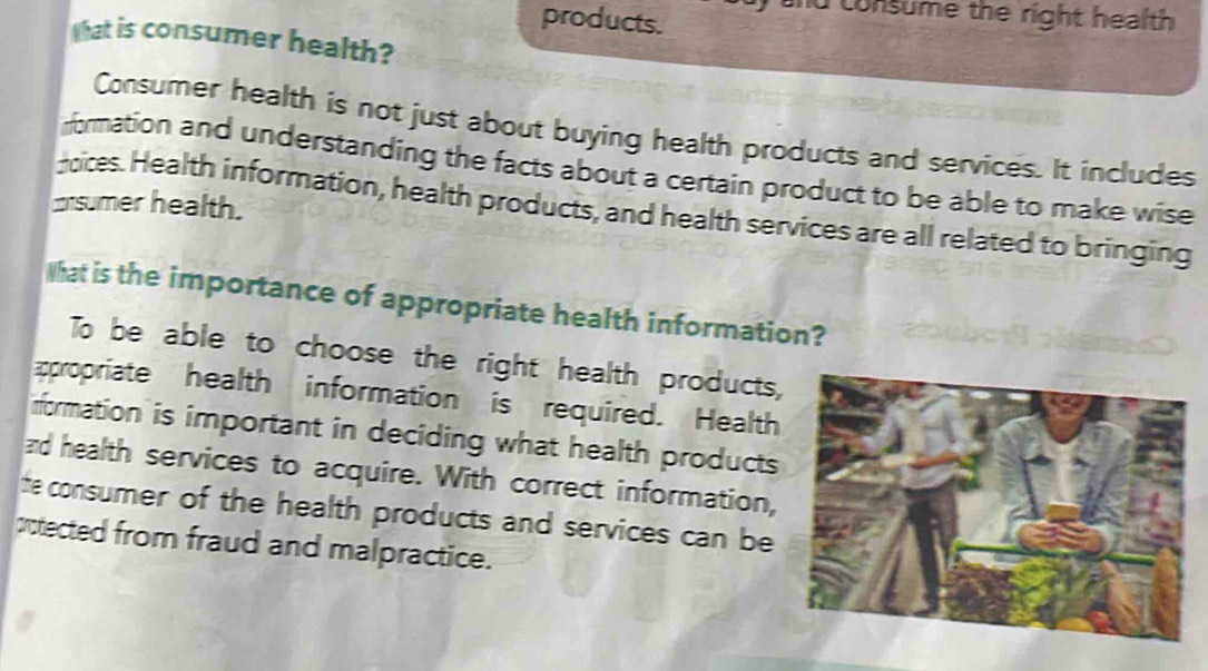 products. f and consume the right health 
that is consumer health? 
Consumer health is not just about buying health products and services. It includes 
fformation and understanding the facts about a certain product to be able to make wise 
csumer health. 
pcices. Health information, health products, and health services are all related to bringing 
What is the importance of appropriate health information? 
To be able to choose the right health products, 
ropriate health information is required. Health 
irformation is important in deciding what health products 
ad health services to acquire. With correct information, 
te consumer of the health products and services can be 
protected from fraud and malpractice.