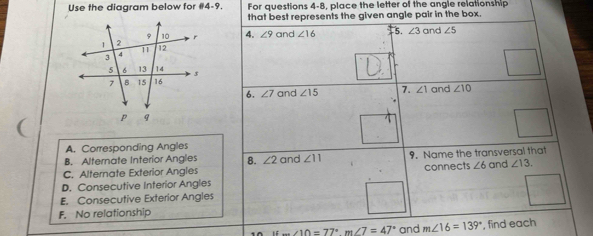 Use the diagram below for 04-9. For questions 4-8, place the letter of the angle relationship
that best represents the given angle pair in the box
4. ∠ 3 and ∠ 5
∠ 9 and ∠ 16 5.
6. ∠ 7 and ∠ 15 7. ∠ 1 and ∠ 10
A. Corresponding Angles
B. Alternate Interior Angles 8. ∠ 2 and ∠ 11 9. Name the transversal that
C. Alternate Exterior Angles
D. Consecutive Interior Angles connects ∠ 6 and ∠ 13.
E. Consecutive Exterior Angles
F. No relationship
∠ 10=77° m∠ 7=47° and m∠ 16=139° , find each