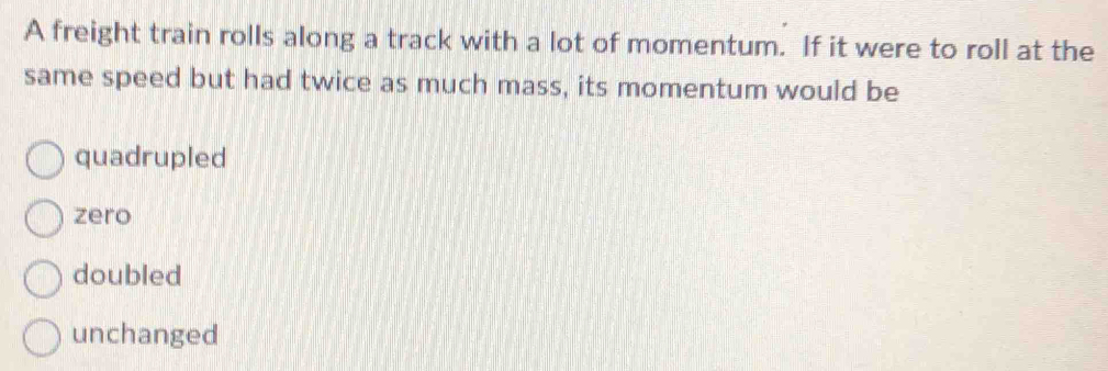 A freight train rolls along a track with a lot of momentum. If it were to roll at the
same speed but had twice as much mass, its momentum would be
quadrupled
zero
doubled
unchanged